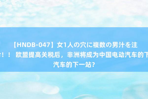 【HNDB-047】女1人の穴に複数の男汁を注ぎ込む！！ 欧盟提高关税后，非洲将成为中国电动汽车的下一站？