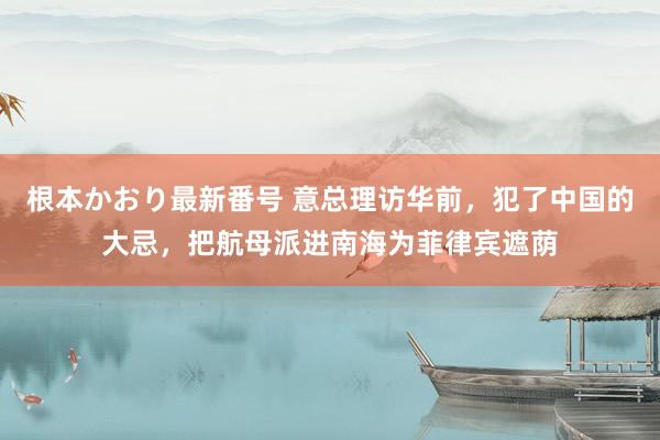 根本かおり最新番号 意总理访华前，犯了中国的大忌，把航母派进南海为菲律宾遮荫