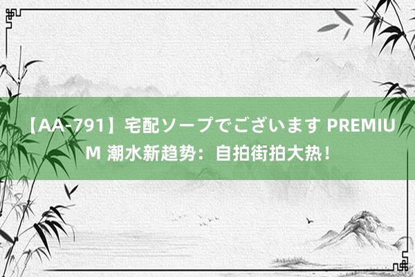 【AA-791】宅配ソープでございます PREMIUM 潮水新趋势：自拍街拍大热！