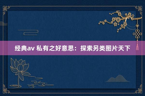 经典av 私有之好意思：探索另类图片天下