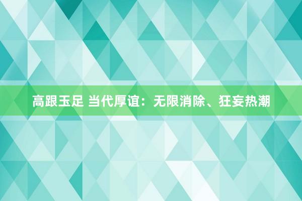 高跟玉足 当代厚谊：无限消除、狂妄热潮