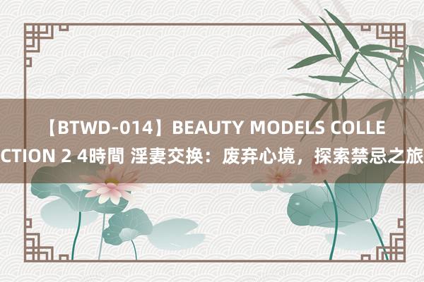 【BTWD-014】BEAUTY MODELS COLLECTION 2 4時間 淫妻交换：废弃心境，探索禁忌之旅