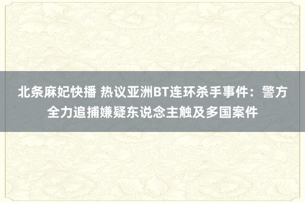 北条麻妃快播 热议亚洲BT连环杀手事件：警方全力追捕嫌疑东说念主触及多国案件