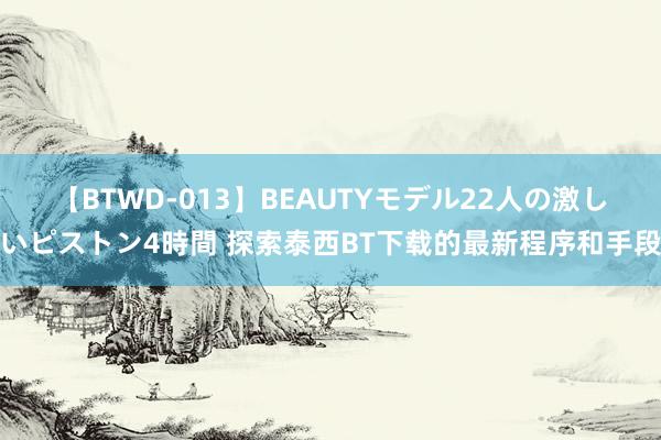 【BTWD-013】BEAUTYモデル22人の激しいピストン4時間 探索泰西BT下载的最新程序和手段