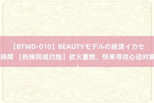 【BTWD-010】BEAUTYモデルの絶頂イカセ4時間 【热辣同城约炮】欲火重燃，快来寻找心动对象！