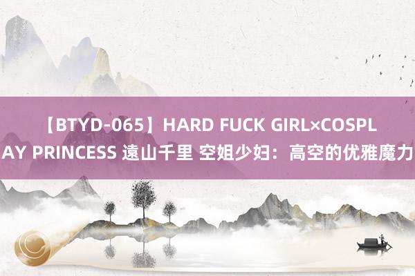 【BTYD-065】HARD FUCK GIRL×COSPLAY PRINCESS 遠山千里 空姐少妇：高空的优雅魔力