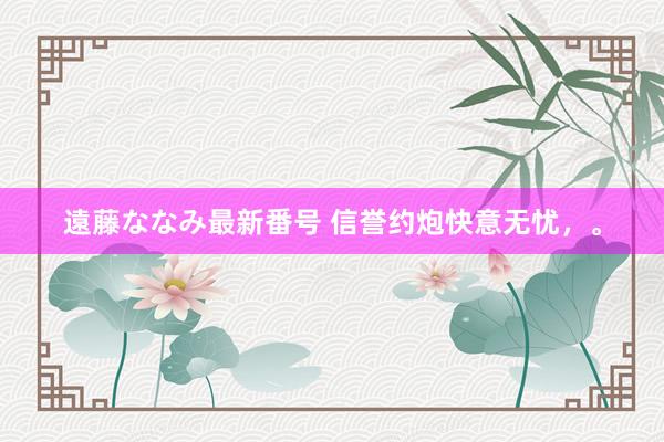 遠藤ななみ最新番号 信誉约炮快意无忧，。