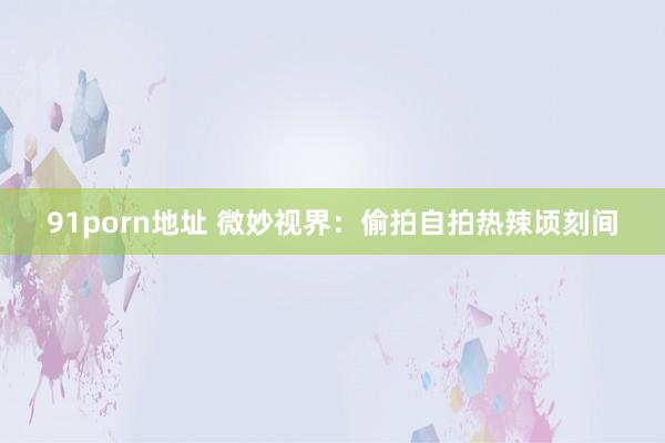 91porn地址 微妙视界：偷拍自拍热辣顷刻间