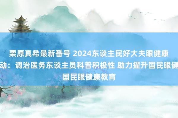 栗原真希最新番号 2024东谈主民好大夫眼健康科普活动：调治医务东谈主员科普积极性 助力擢升国民眼健康教育