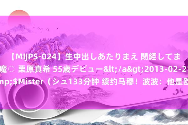 【MIJPS-024】生中出しあたりまえ 閉経してますから！ 奇跡の美魔○ 栗原真希 55歳デビュー</a>2013-02-21シュガーワークス&$Mister（シュ133分钟 续约马穆！波波：他是欧洲东说念主 他比咱们这的大无数东说念主齐更知晓比赛