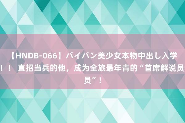 【HNDB-066】パイパン美少女本物中出し入学式！！ 直招当兵的他，成为全旅最年青的“首席解说员”！