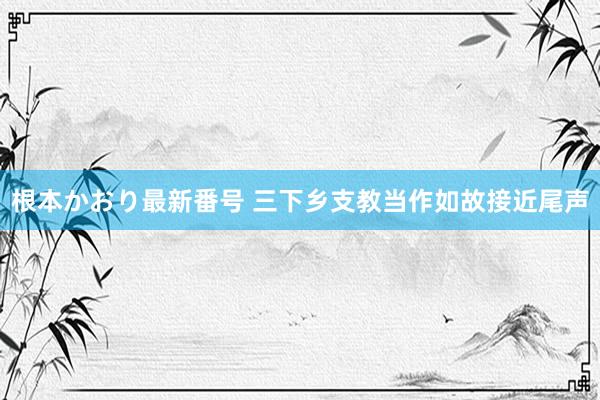 根本かおり最新番号 三下乡支教当作如故接近尾声