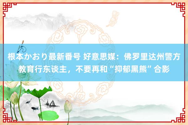 根本かおり最新番号 好意思媒：佛罗里达州警方教育行东谈主，不要再和“抑郁黑熊”合影