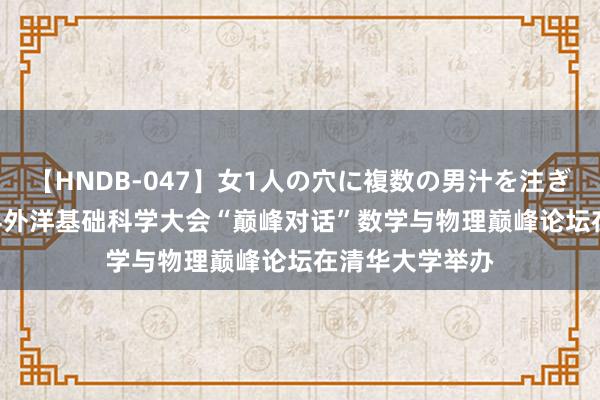 【HNDB-047】女1人の穴に複数の男汁を注ぎ込む！！ 2024外洋基础科学大会“巅峰对话”数学与物理巅峰论坛在清华大学举办