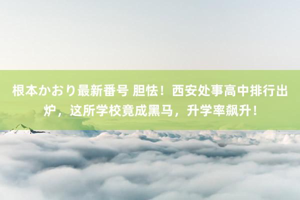 根本かおり最新番号 胆怯！西安处事高中排行出炉，这所学校竟成黑马，升学率飙升！