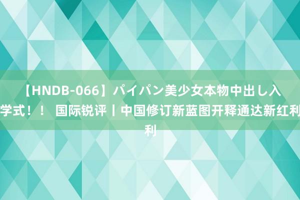 【HNDB-066】パイパン美少女本物中出し入学式！！ 国际锐评丨中国修订新蓝图开释通达新红利