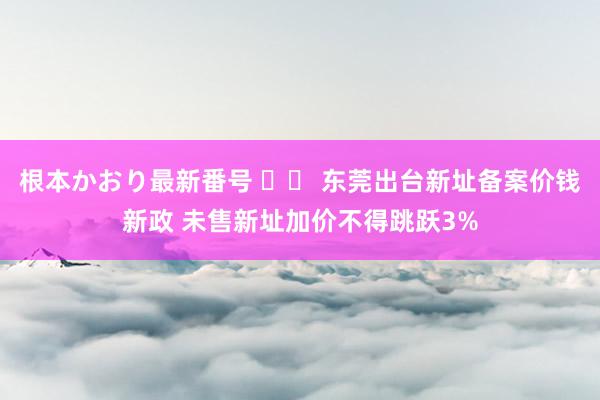 根本かおり最新番号 		 东莞出台新址备案价钱新政 未售新址加价不得跳跃3%