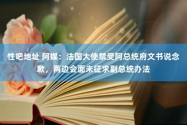 性吧地址 阿媒：法国大使禁受阿总统府文书说念歉，两边会面未征求副总统办法