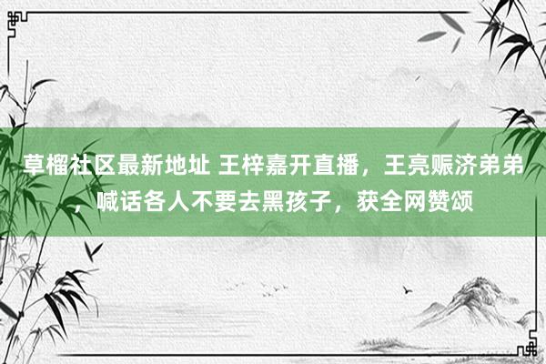 草榴社区最新地址 王梓嘉开直播，王亮赈济弟弟，喊话各人不要去黑孩子，获全网赞颂