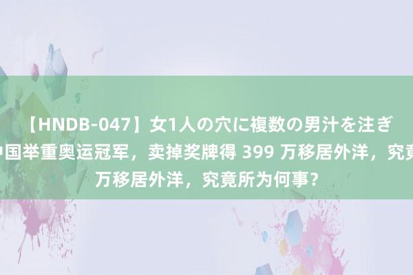 【HNDB-047】女1人の穴に複数の男汁を注ぎ込む！！ 中国举重奥运冠军，卖掉奖牌得 399 万移居外洋，究竟所为何事？