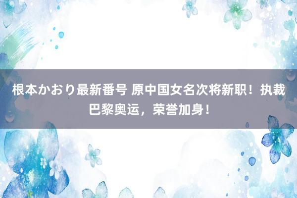 根本かおり最新番号 原中国女名次将新职！执裁巴黎奥运，荣誉加身！