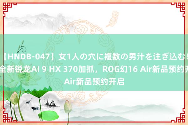 【HNDB-047】女1人の穴に複数の男汁を注ぎ込む！！ 全新锐龙AI 9 HX 370加抓，ROG幻16 Air新品预约开启