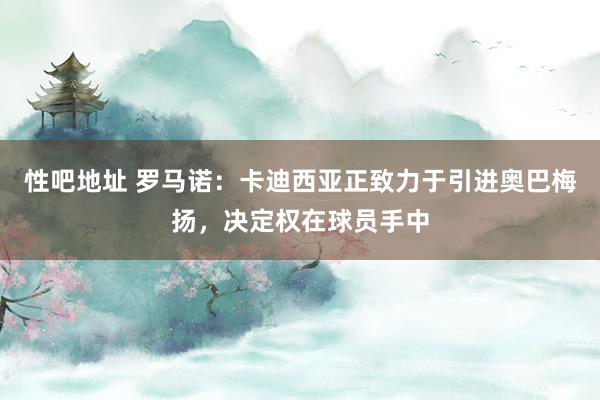 性吧地址 罗马诺：卡迪西亚正致力于引进奥巴梅扬，决定权在球员手中