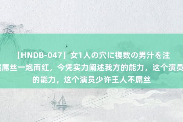 【HNDB-047】女1人の穴に複数の男汁を注ぎ込む！！ 因演屌丝一炮而红，今凭实力阐述我方的能力，这个演员少许王人不屌丝