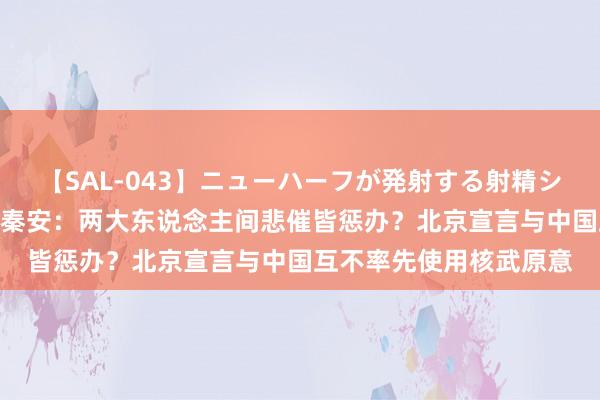 【SAL-043】ニューハーフが発射する射精シーンがあるセックス4 秦安：两大东说念主间悲催皆惩办？北京宣言与中国互不率先使用核武原意