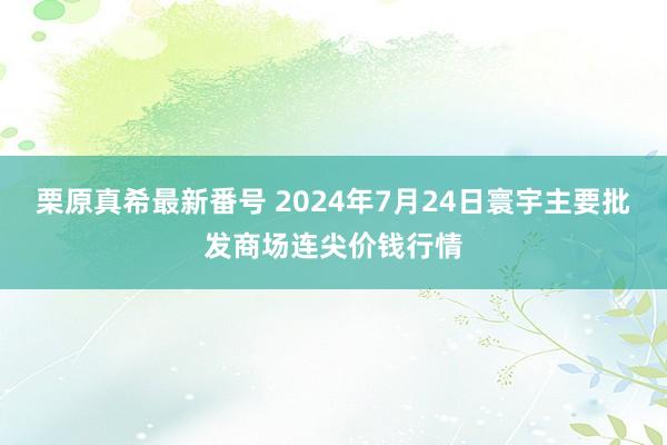 栗原真希最新番号 2024年7月24日寰宇主要批发商场连尖价钱行情