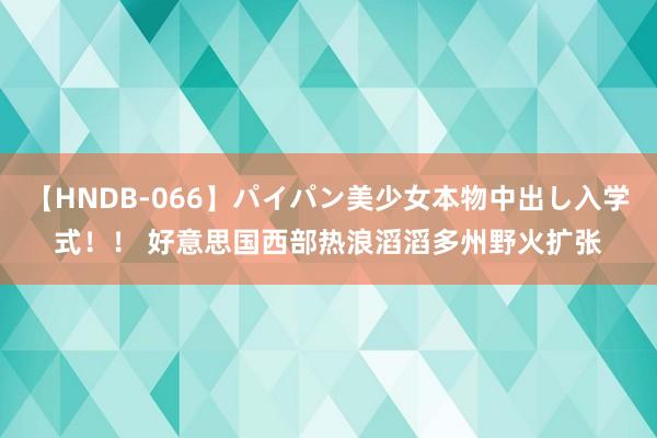 【HNDB-066】パイパン美少女本物中出し入学式！！ 好意思国西部热浪滔滔　多州野火扩张