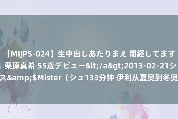 【MIJPS-024】生中出しあたりまえ 閉経してますから！ 奇跡の美魔○ 栗原真希 55歳デビュー</a>2013-02-21シュガーワークス&$Mister（シュ133分钟 伊利从夏奥到冬奥不时薪火 联袂中国体育健儿再启新程