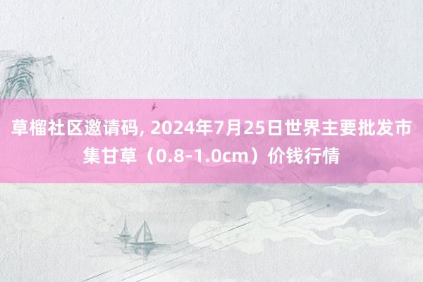 草榴社区邀请码, 2024年7月25日世界主要批发市集甘草（0.8-1.0cm）价钱行情