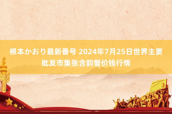 根本かおり最新番号 2024年7月25日世界主要批发市集张含韵蟹价钱行情