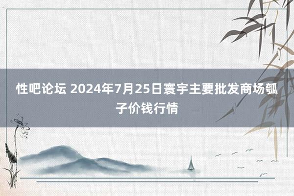 性吧论坛 2024年7月25日寰宇主要批发商场瓠子价钱行情