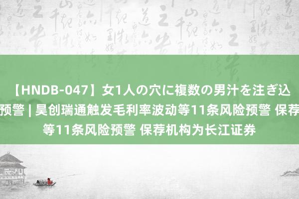 【HNDB-047】女1人の穴に複数の男汁を注ぎ込む！！ IPO鹰眼预警 | 昊创瑞通触发毛利率波动等11条风险预警 保荐机构为长江证券