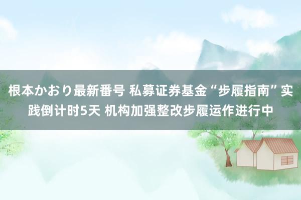 根本かおり最新番号 私募证券基金“步履指南”实践倒计时5天 机构加强整改步履运作进行中