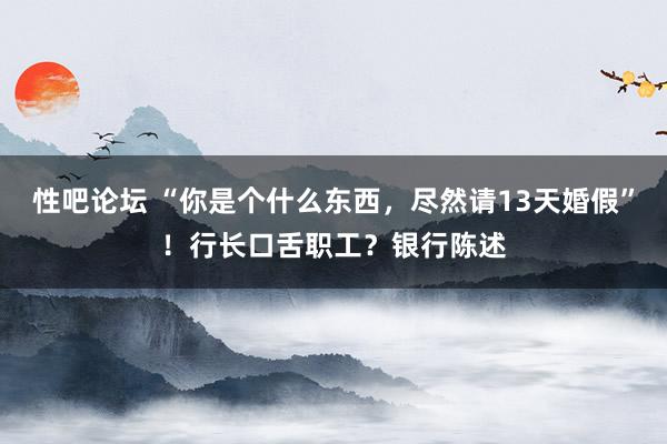 性吧论坛 “你是个什么东西，尽然请13天婚假”！行长口舌职工？银行陈述