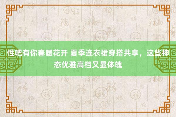 性吧有你春暖花开 夏季连衣裙穿搭共享，这些神态优雅高档又显体魄