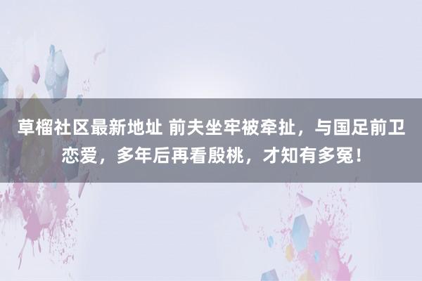 草榴社区最新地址 前夫坐牢被牵扯，与国足前卫恋爱，多年后再看殷桃，才知有多冤！