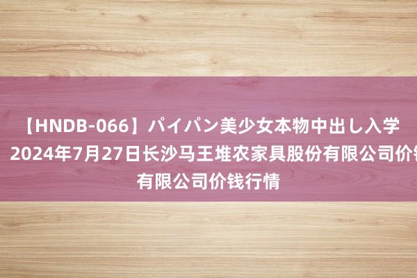 【HNDB-066】パイパン美少女本物中出し入学式！！ 2024年7月27日长沙马王堆农家具股份有限公司价钱行情