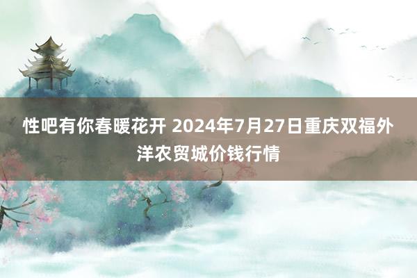 性吧有你春暖花开 2024年7月27日重庆双福外洋农贸城价钱行情