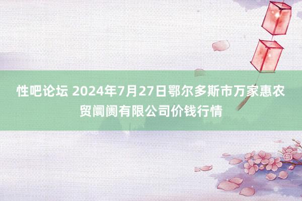 性吧论坛 2024年7月27日鄂尔多斯市万家惠农贸阛阓有限公司价钱行情