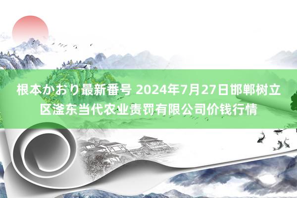 根本かおり最新番号 2024年7月27日邯郸树立区滏东当代农业责罚有限公司价钱行情