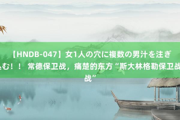 【HNDB-047】女1人の穴に複数の男汁を注ぎ込む！！ 常德保卫战，痛楚的东方“斯大林格勒保卫战”