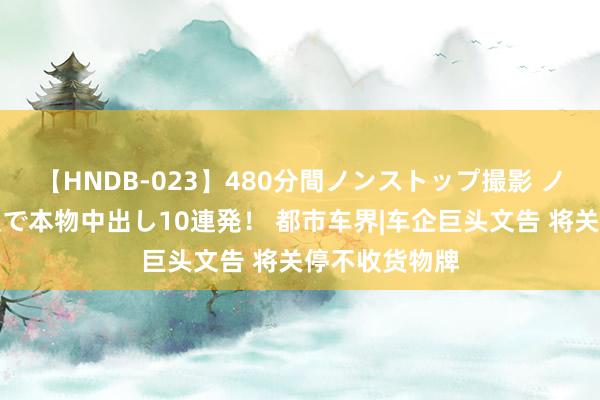 【HNDB-023】480分間ノンストップ撮影 ノーカット編集で本物中出し10連発！ 都市车界|车企巨头文告 将关停不收货物牌