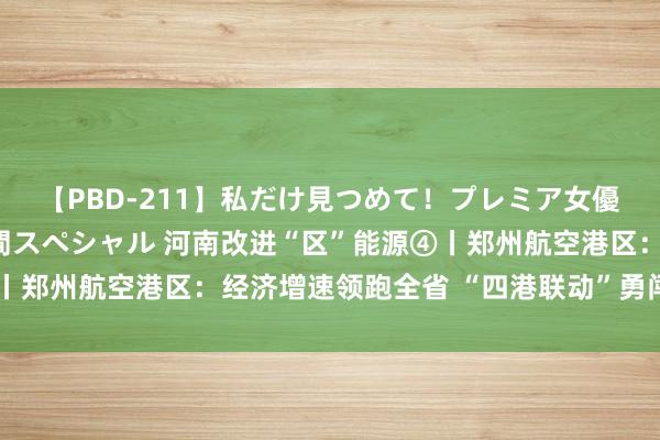 【PBD-211】私だけ見つめて！プレミア女優と主観でセックス8時間スペシャル 河南改进“区”能源④丨郑州航空港区：经济增速领跑全省 “四港联动”勇闯“新”路