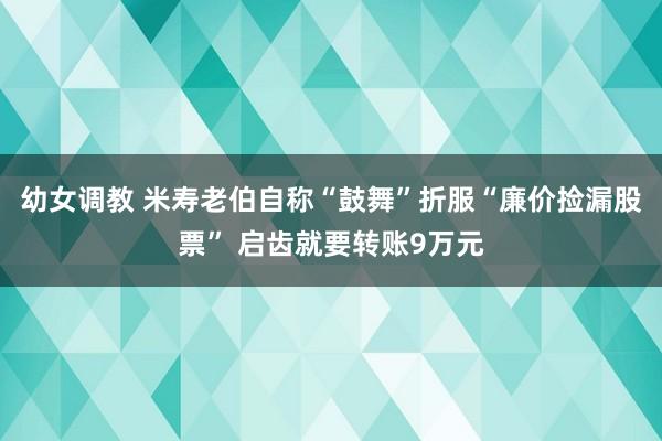 幼女调教 米寿老伯自称“鼓舞”折服“廉价捡漏股票” 启齿就要转账9万元