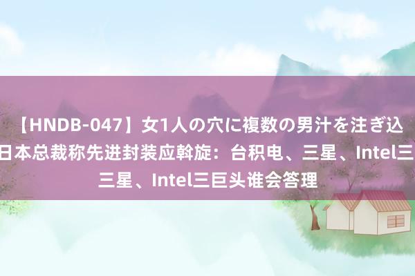 【HNDB-047】女1人の穴に複数の男汁を注ぎ込む！！ SEMI日本总裁称先进封装应斡旋：台积电、三星、Intel三巨头谁会答理