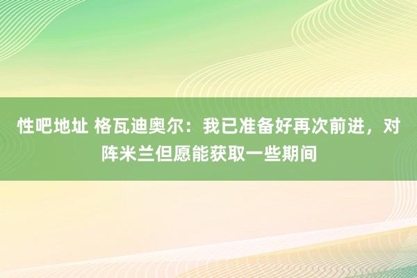 性吧地址 格瓦迪奥尔：我已准备好再次前进，对阵米兰但愿能获取一些期间